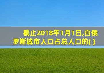 截止2018年1月1日,白俄罗斯城市人口占总人口的( )